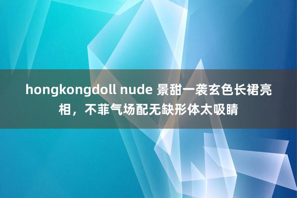 hongkongdoll nude 景甜一袭玄色长裙亮相，不菲气场配无缺形体太吸睛