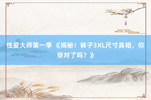 性爱大师第一季 《揭秘！裤子3XL尺寸真相，你穿对了吗？》