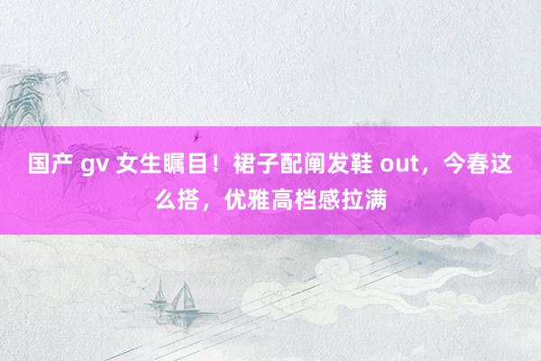 国产 gv 女生瞩目！裙子配阐发鞋 out，今春这么搭，优雅高档感拉满