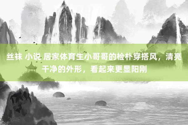 丝袜 小说 居家体育生小哥哥的检朴穿搭风，清亮干净的外形，看起来更显阳刚
