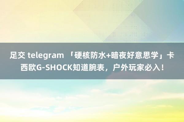 足交 telegram 「硬核防水+暗夜好意思学」卡西欧G-SHOCK知道腕表，户外玩家必入！