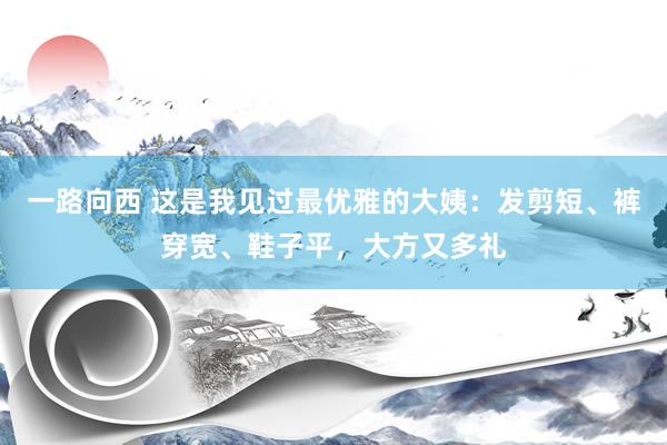 一路向西 这是我见过最优雅的大姨：发剪短、裤穿宽、鞋子平，大方又多礼