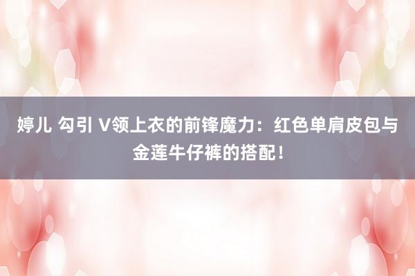 婷儿 勾引 V领上衣的前锋魔力：红色单肩皮包与金莲牛仔裤的搭配！