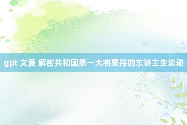 gpt 文爱 解密共和国第一大将粟裕的东谈主生滚动