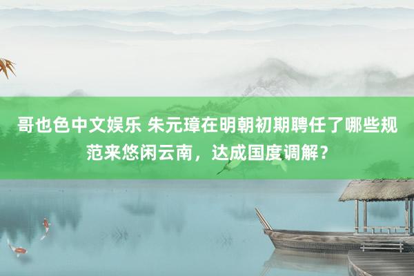 哥也色中文娱乐 朱元璋在明朝初期聘任了哪些规范来悠闲云南，达成国度调解？