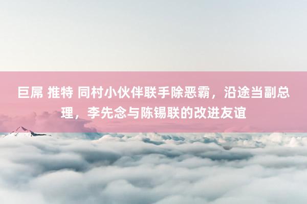 巨屌 推特 同村小伙伴联手除恶霸，沿途当副总理，李先念与陈锡联的改进友谊