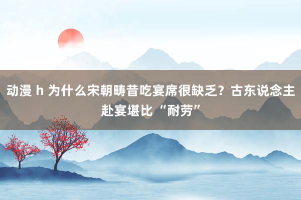 动漫 h 为什么宋朝畴昔吃宴席很缺乏？古东说念主赴宴堪比 “耐劳”