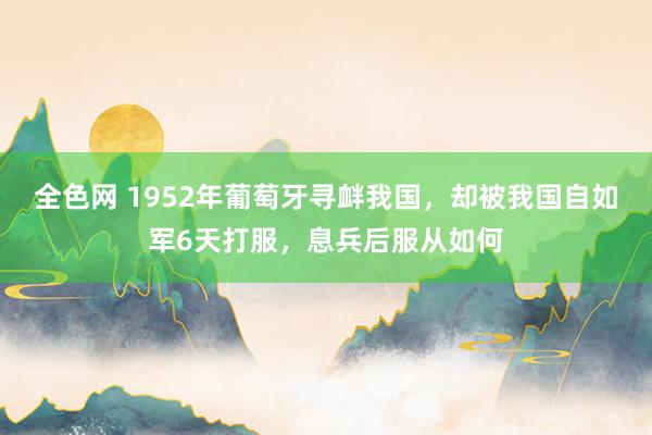 全色网 1952年葡萄牙寻衅我国，却被我国自如军6天打服，息兵后服从如何