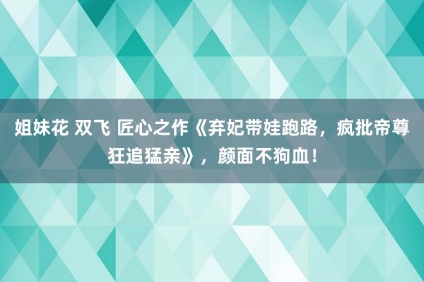 姐妹花 双飞 匠心之作《弃妃带娃跑路，疯批帝尊狂追猛亲》，颜面不狗血！