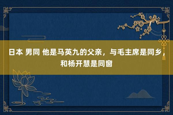 日本 男同 他是马英九的父亲，与毛主席是同乡，和杨开慧是同窗