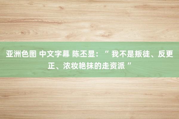 亚洲色图 中文字幕 陈丕显：“ 我不是叛徒、反更正、浓妆艳抹的走资派 ”