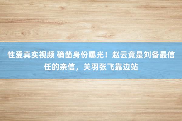 性爱真实视频 确凿身份曝光！赵云竟是刘备最信任的亲信，关羽张飞靠边站