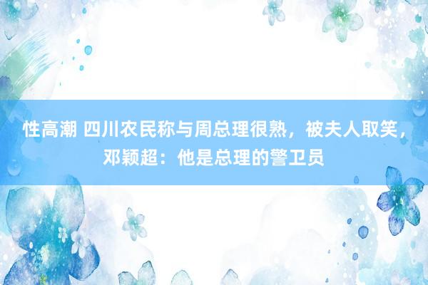 性高潮 四川农民称与周总理很熟，被夫人取笑，邓颖超：他是总理的警卫员