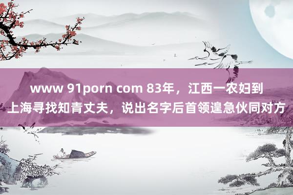 www 91porn com 83年，江西一农妇到上海寻找知青丈夫，说出名字后首领遑急伙同对方