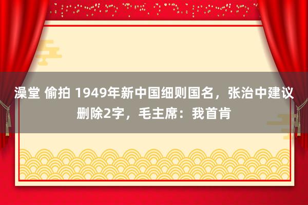 澡堂 偷拍 1949年新中国细则国名，张治中建议删除2字，毛主席：我首肯