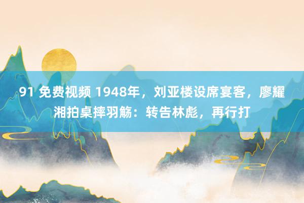 91 免费视频 1948年，刘亚楼设席宴客，廖耀湘拍桌摔羽觞：转告林彪，再行打