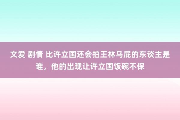 文爱 剧情 比许立国还会拍王林马屁的东谈主是谁，他的出现让许立国饭碗不保