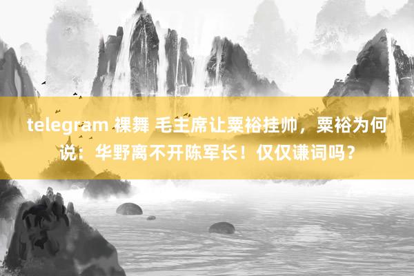 telegram 裸舞 毛主席让粟裕挂帅，粟裕为何说：华野离不开陈军长！仅仅谦词吗？