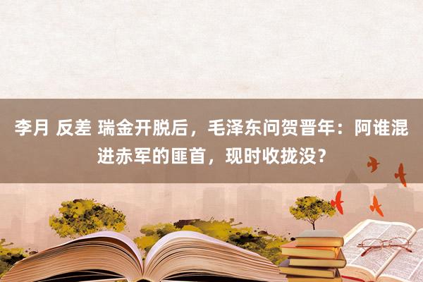 李月 反差 瑞金开脱后，毛泽东问贺晋年：阿谁混进赤军的匪首，现时收拢没？