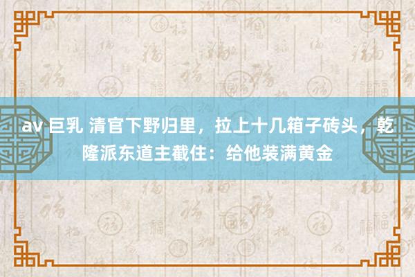 av 巨乳 清官下野归里，拉上十几箱子砖头，乾隆派东道主截住：给他装满黄金