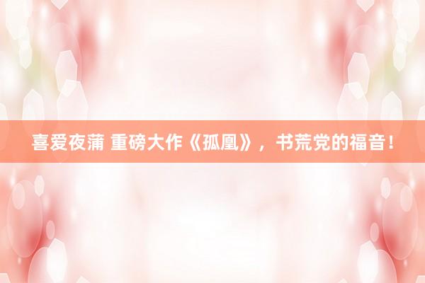 喜爱夜蒲 重磅大作《孤凰》，书荒党的福音！