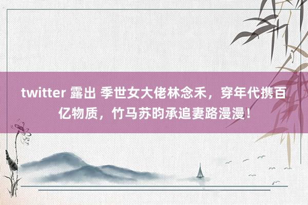 twitter 露出 季世女大佬林念禾，穿年代携百亿物质，竹马苏昀承追妻路漫漫！