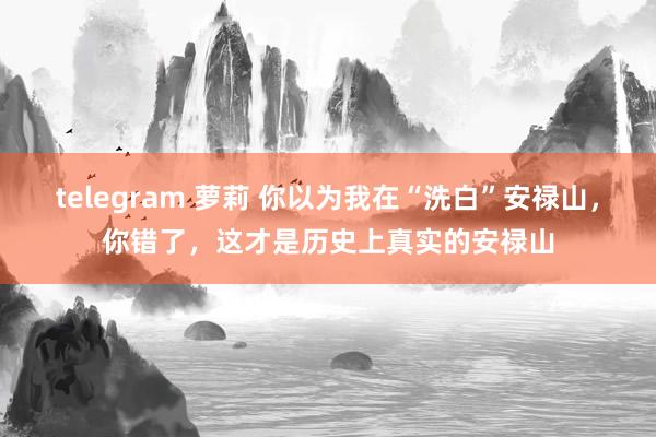 telegram 萝莉 你以为我在“洗白”安禄山，你错了，这才是历史上真实的安禄山