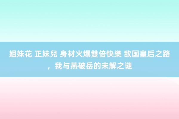 姐妹花 正妹兒 身材火爆雙倍快樂 敌国皇后之路，我与燕破岳的未解之谜