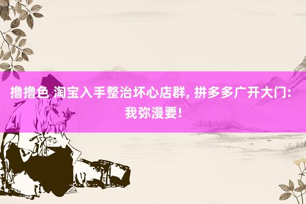 撸撸色 淘宝入手整治坏心店群, 拼多多广开大门: 我弥漫要!