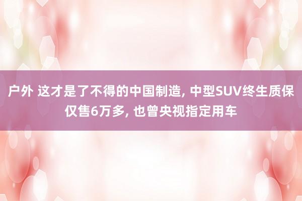 户外 这才是了不得的中国制造, 中型SUV终生质保仅售6万多, 也曾央视指定用车