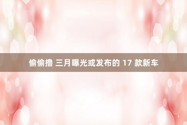 偷偷撸 三月曝光或发布的 17 款新车