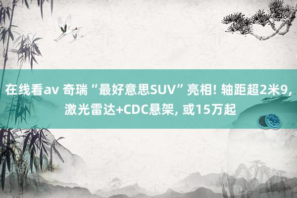 在线看av 奇瑞“最好意思SUV”亮相! 轴距超2米9, 激光雷达+CDC悬架, 或15万起