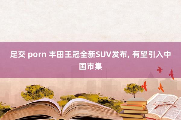 足交 porn 丰田王冠全新SUV发布, 有望引入中国市集
