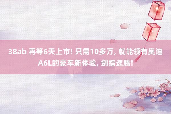 38ab 再等6天上市! 只需10多万, 就能领有奥迪A6L的豪车新体验, 剑指速腾!