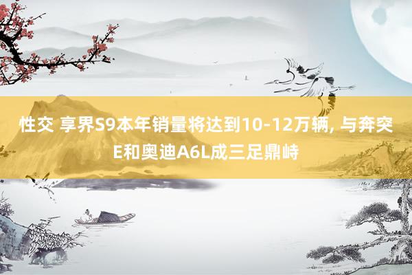 性交 享界S9本年销量将达到10-12万辆, 与奔突E和奥迪A6L成三足鼎峙