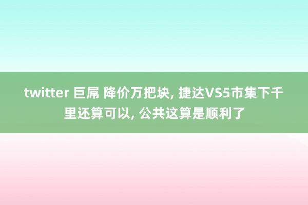 twitter 巨屌 降价万把块, 捷达VS5市集下千里还算可以, 公共这算是顺利了