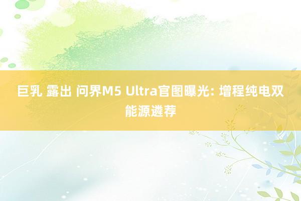 巨乳 露出 问界M5 Ultra官图曝光: 增程纯电双能源遴荐