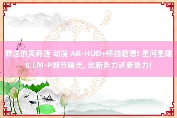 葬送的芙莉莲 动漫 AR-HUD+怀挡瞎想! 星河星耀8 EM-P细节曝光, 比新势力还新势力!