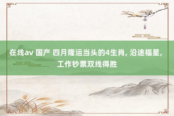 在线av 国产 四月隆运当头的4生肖, 沿途福星, 工作钞票双线得胜