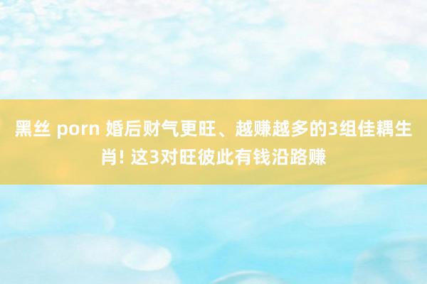 黑丝 porn 婚后财气更旺、越赚越多的3组佳耦生肖! 这3对旺彼此有钱沿路赚