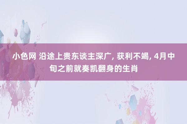 小色网 沿途上贵东谈主深广, 获利不竭, 4月中旬之前就奏凯翻身的生肖