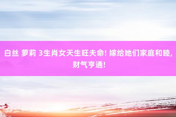 白丝 萝莉 3生肖女天生旺夫命! 嫁给她们家庭和睦, 财气亨通!