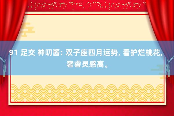 91 足交 神叨酱: 双子座四月运势, 看护烂桃花, 奢睿灵感高。