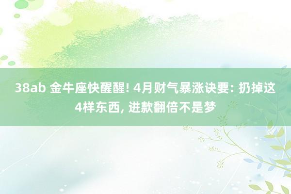 38ab 金牛座快醒醒! 4月财气暴涨诀要: 扔掉这4样东西, 进款翻倍不是梦