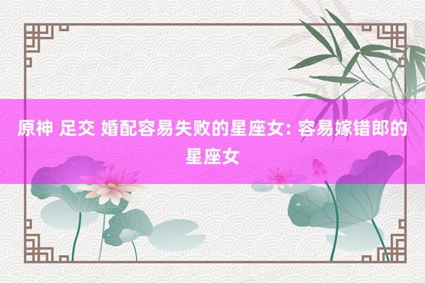 原神 足交 婚配容易失败的星座女: 容易嫁错郎的星座女