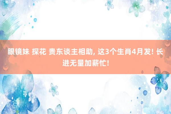 眼镜妹 探花 贵东谈主相助, 这3个生肖4月发! 长进无量加薪忙!