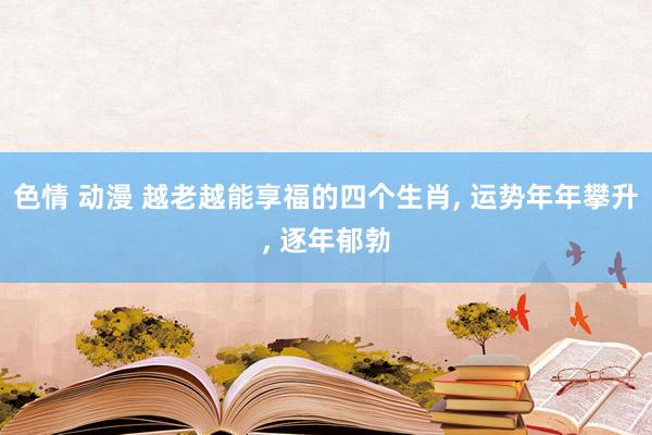 色情 动漫 越老越能享福的四个生肖, 运势年年攀升, 逐年郁勃
