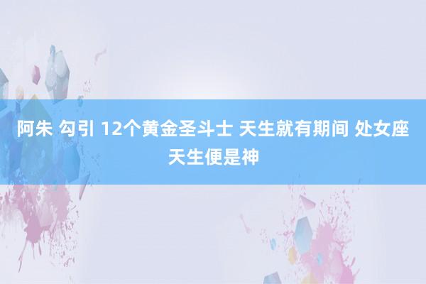 阿朱 勾引 12个黄金圣斗士 天生就有期间 处女座天生便是神