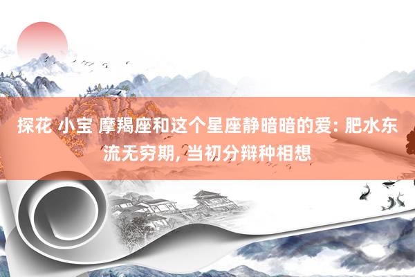 探花 小宝 摩羯座和这个星座静暗暗的爱: 肥水东流无穷期, 当初分辩种相想