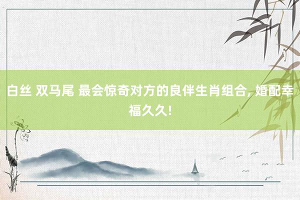 白丝 双马尾 最会惊奇对方的良伴生肖组合, 婚配幸福久久!